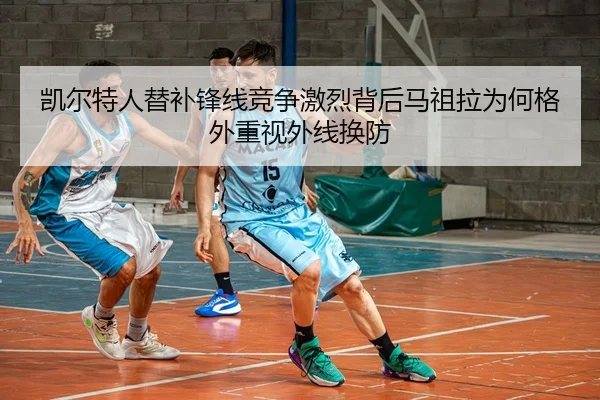 凯尔特人替补锋线竞争激烈背后马祖拉为何格外重视外线换防