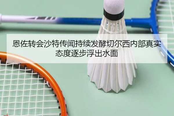 恩佐转会沙特传闻持续发酵切尔西内部真实态度逐步浮出水面