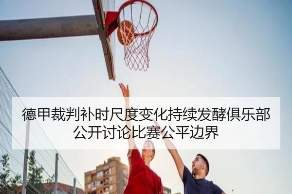 德甲裁判补时尺度变化持续发酵俱乐部公开讨论比赛公平边界